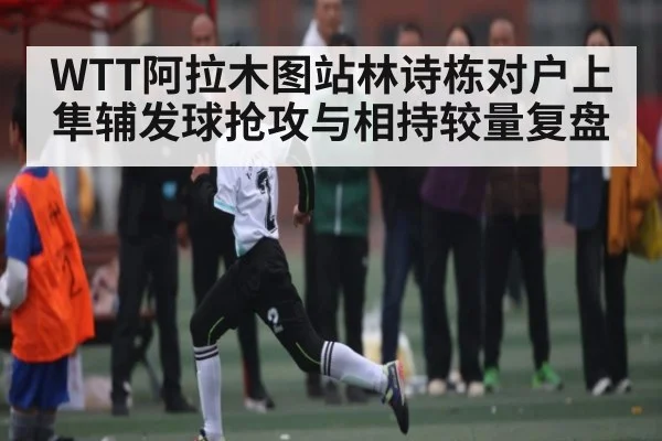 WTT阿拉木图站林诗栋对户上隼辅发球抢攻与相持较量复盘