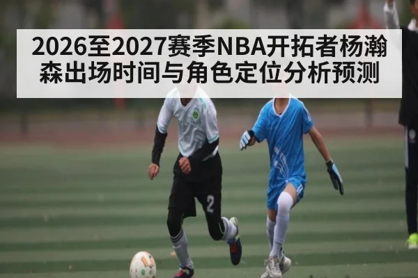 2026至2027赛季NBA开拓者杨瀚森出场时间与角色定位分析预测
